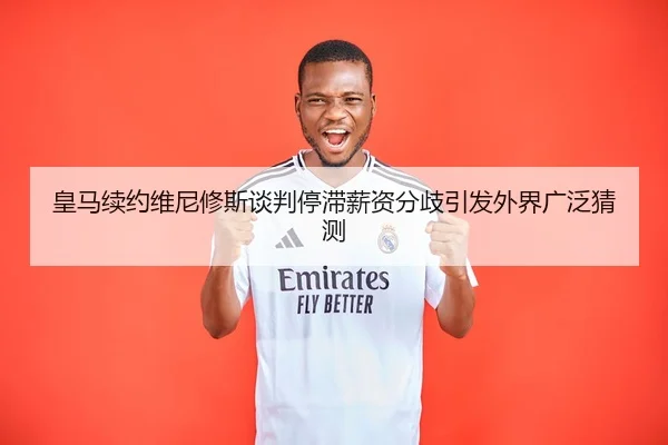 皇马续约维尼修斯谈判停滞薪资分歧引发外界广泛猜测（MangoSports）